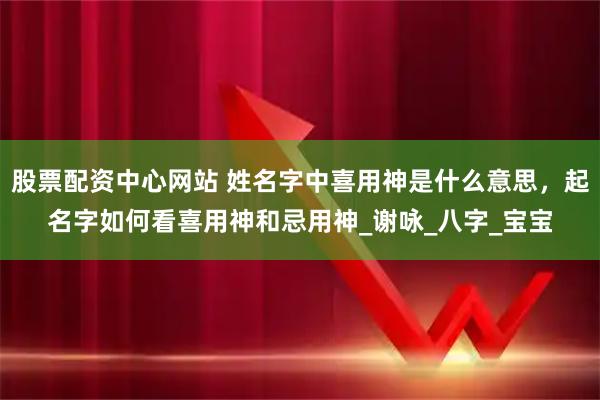 股票配资中心网站 姓名字中喜用神是什么意思，起名字如何看喜用神和忌用神_谢咏_八字_宝宝
