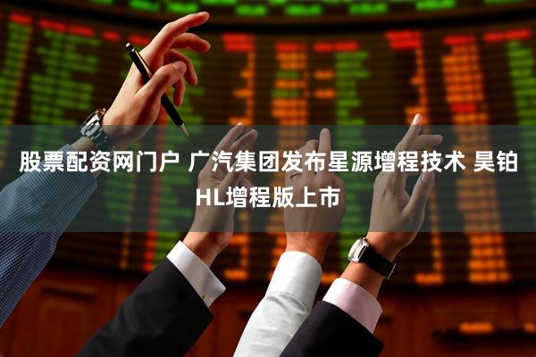 股票配资网门户 广汽集团发布星源增程技术 昊铂HL增程版上市