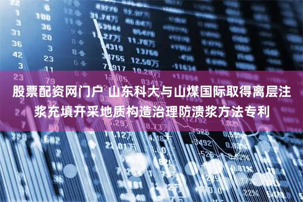 股票配资网门户 山东科大与山煤国际取得离层注浆充填开采地质构造治理防溃浆方法专利