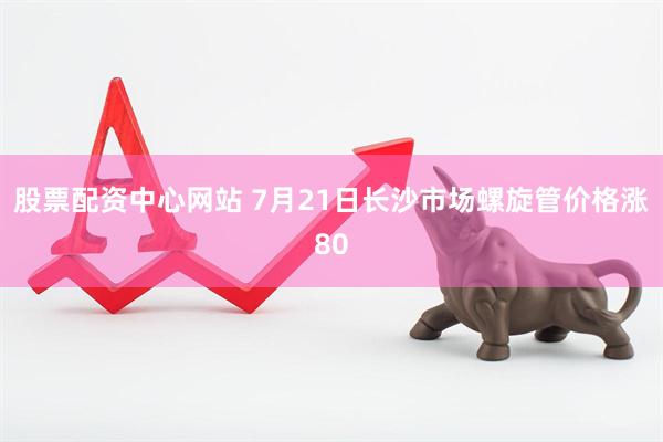 股票配资中心网站 7月21日长沙市场螺旋管价格涨80