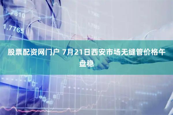 股票配资网门户 7月21日西安市场无缝管价格午盘稳