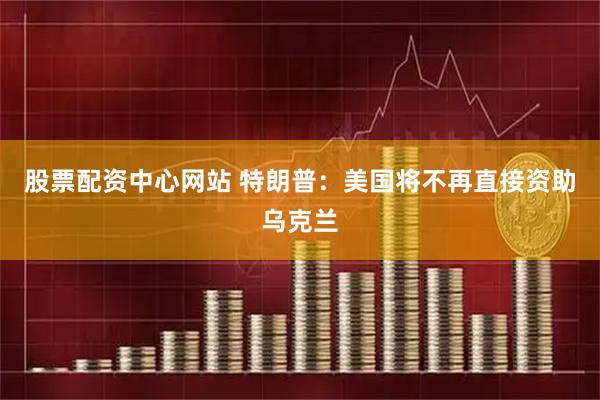 股票配资中心网站 特朗普：美国将不再直接资助乌克兰
