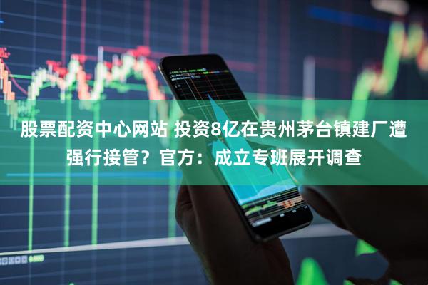 股票配资中心网站 投资8亿在贵州茅台镇建厂遭强行接管？官方：成立专班展开调查