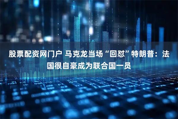 股票配资网门户 马克龙当场“回怼”特朗普：法国很自豪成为联合国一员