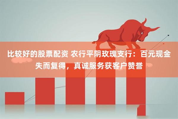 比较好的股票配资 农行平阴玫瑰支行：百元现金失而复得，真诚服务获客户赞誉