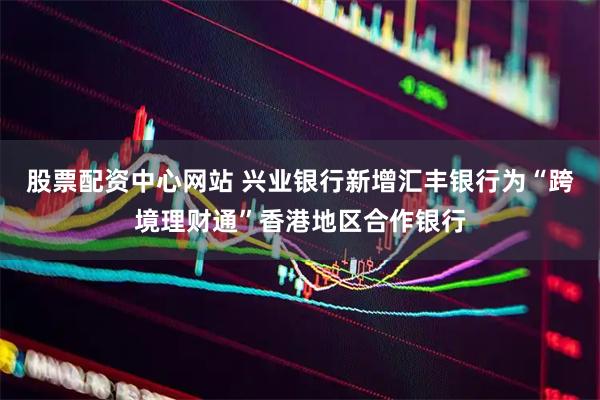 股票配资中心网站 兴业银行新增汇丰银行为“跨境理财通”香港地区合作银行