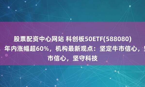 股票配资中心网站 科创板50ETF(588080)涨5.6%，年内涨幅超60%，机构最新观点：坚定牛市信心，坚守科技