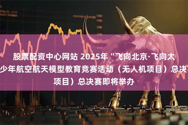 股票配资中心网站 2025年“飞向北京·飞向太空”全国青少年航空航天模型教育竞赛活动（无人机项目）总决赛即将举办