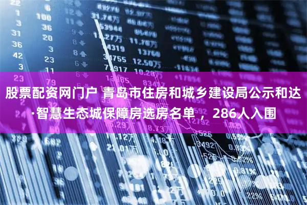 股票配资网门户 青岛市住房和城乡建设局公示和达·智慧生态城保障房选房名单 ，286人入围
