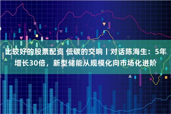 比较好的股票配资 低碳的交响丨对话陈海生：5年增长30倍，新型储能从规模化向市场化进阶