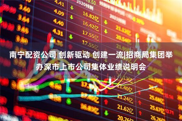 南宁配资公司 创新驱动 创建一流|招商局集团举办深市上市公司集体业绩说明会