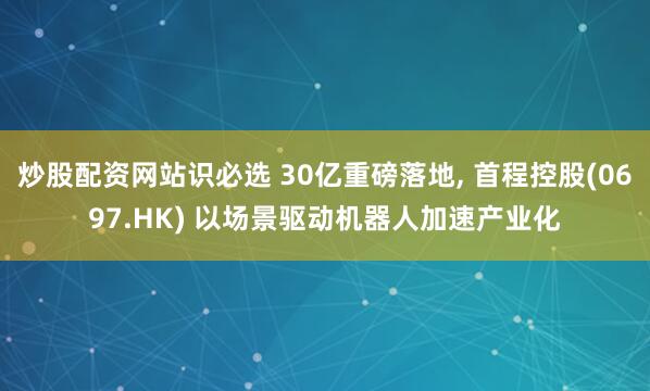 炒股配资网站识必选 30亿重磅落地, 首程控股(0697.HK) 以场景驱动机器人加速产业化