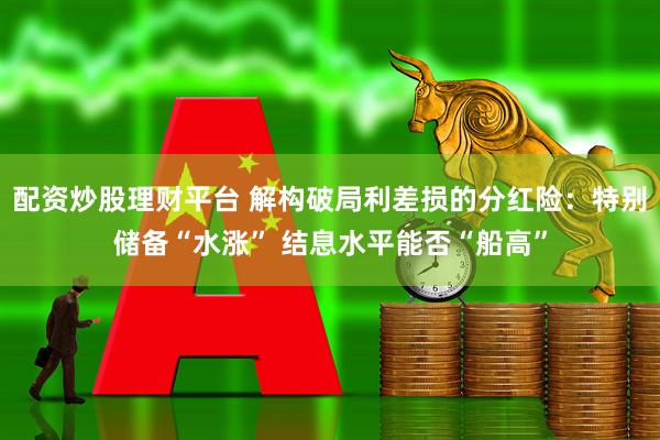 配资炒股理财平台 解构破局利差损的分红险：特别储备“水涨” 结息水平能否“船高”