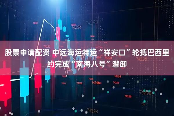 股票申请配资 中远海运特运“祥安口”轮抵巴西里约完成“南海八号”潜卸