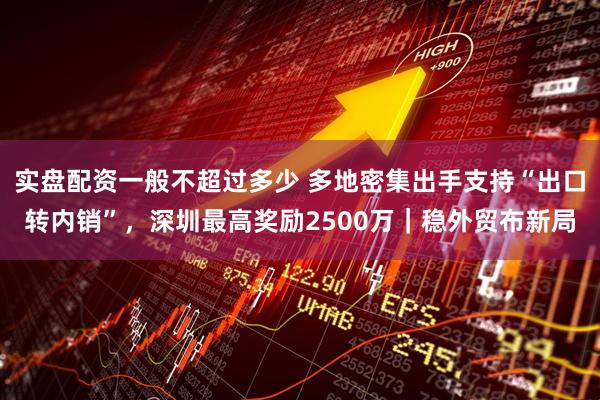 实盘配资一般不超过多少 多地密集出手支持“出口转内销”，深圳最高奖励2500万｜稳外贸布新局