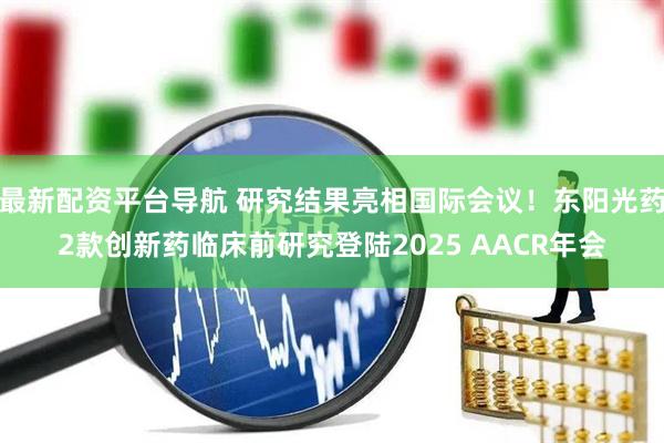 最新配资平台导航 研究结果亮相国际会议！东阳光药2款创新药临床前研究登陆2025 AACR年会