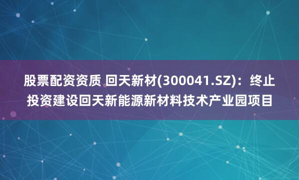 股票配资资质 回天新材(300041.SZ)：终止投资建设回天新能源新材料技术产业园项目