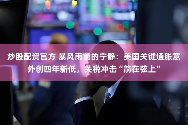炒股配资官方 暴风雨前的宁静：美国关键通胀意外创四年新低，关税冲击“箭在弦上”