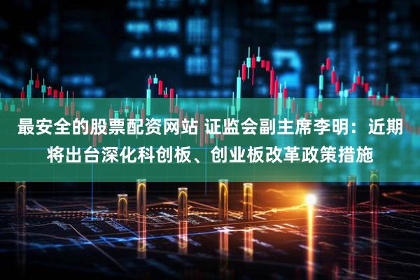 最安全的股票配资网站 证监会副主席李明：近期将出台深化科创板、创业板改革政策措施