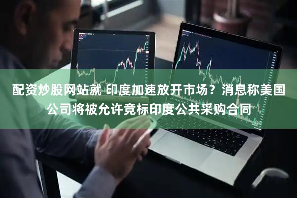 配资炒股网站就 印度加速放开市场？消息称美国公司将被允许竞标印度公共采购合同