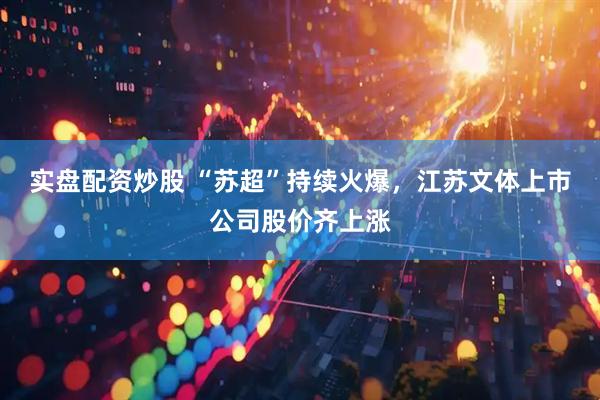 实盘配资炒股 “苏超”持续火爆，江苏文体上市公司股价齐上涨