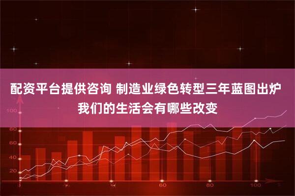 配资平台提供咨询 制造业绿色转型三年蓝图出炉 我们的生活会有哪些改变