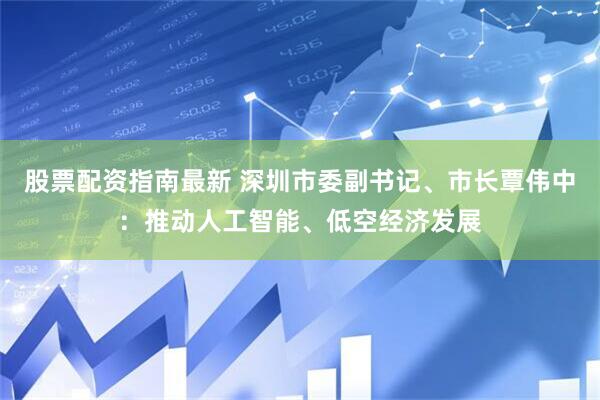 股票配资指南最新 深圳市委副书记、市长覃伟中：推动人工智能、低空经济发展