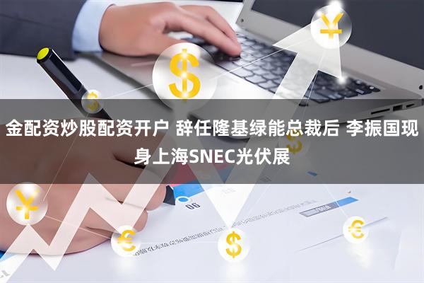 金配资炒股配资开户 辞任隆基绿能总裁后 李振国现身上海SNEC光伏展