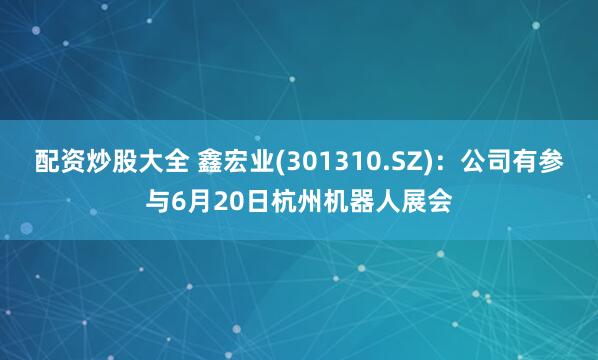 配资炒股大全 鑫宏业(301310.SZ)：公司有参与6月20日杭州机器人展会