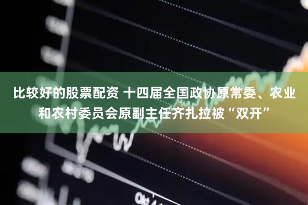 比较好的股票配资 十四届全国政协原常委、农业和农村委员会原副主任齐扎拉被“双开”