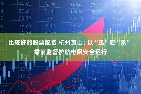 比较好的股票配资 杭州萧山: 以“迅”应“汛” 靠前监督护航电网安全运行