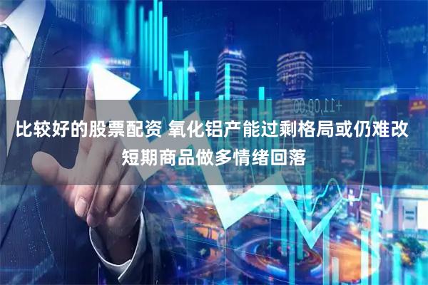 比较好的股票配资 氧化铝产能过剩格局或仍难改 短期商品做多情绪回落