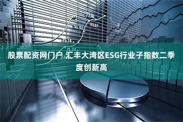股票配资网门户 汇丰大湾区ESG行业子指数二季度创新高