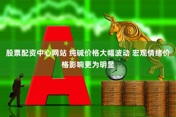 股票配资中心网站 纯碱价格大幅波动 宏观情绪价格影响更为明显