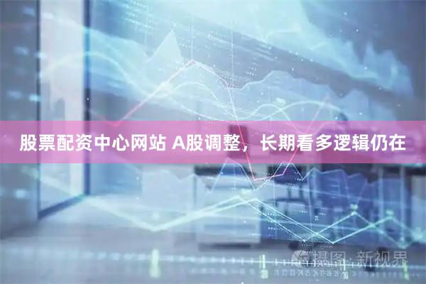 股票配资中心网站 A股调整，长期看多逻辑仍在