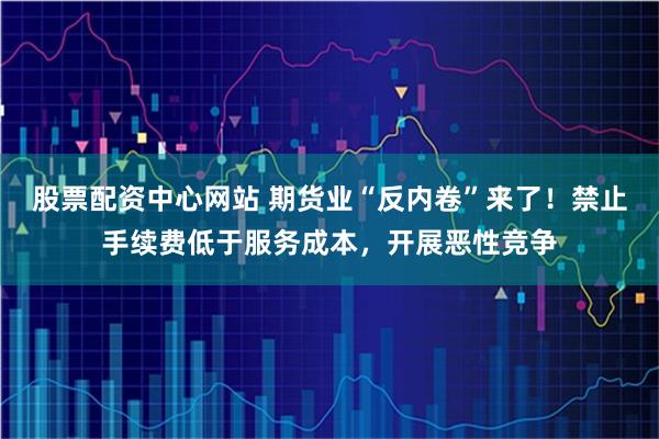股票配资中心网站 期货业“反内卷”来了！禁止手续费低于服务成本，开展恶性竞争