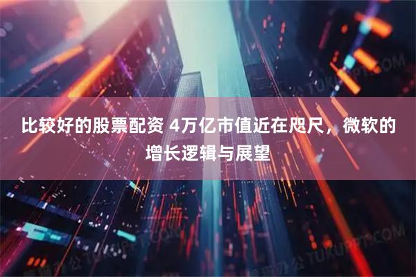 比较好的股票配资 4万亿市值近在咫尺，微软的增长逻辑与展望
