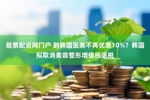 股票配资网门户 到韩国医美不再优惠10%？韩国拟取消美容整形增值税退税