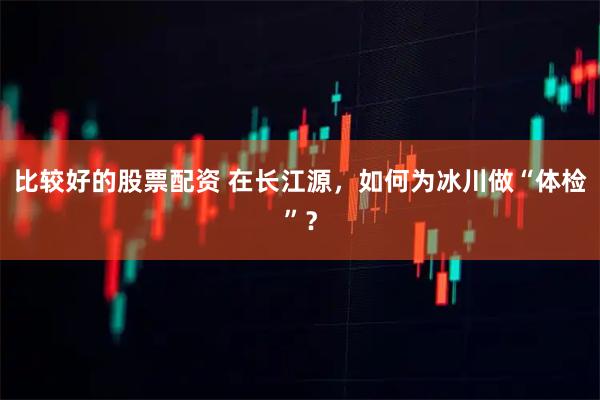 比较好的股票配资 在长江源，如何为冰川做“体检”？