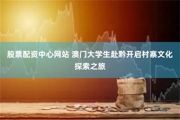 股票配资中心网站 澳门大学生赴黔开启村寨文化探索之旅