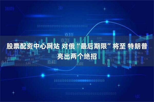 股票配资中心网站 对俄“最后期限”将至 特朗普亮出两个绝招