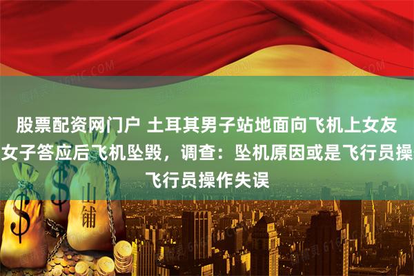 股票配资网门户 土耳其男子站地面向飞机上女友求婚，女子答应后飞机坠毁，调查：坠机原因或是飞行员操作失误