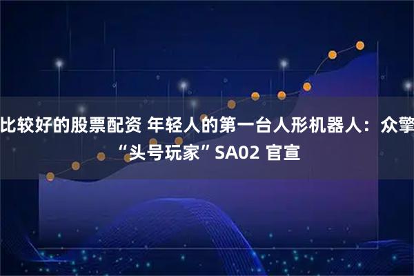 比较好的股票配资 年轻人的第一台人形机器人：众擎“头号玩家”SA02 官宣