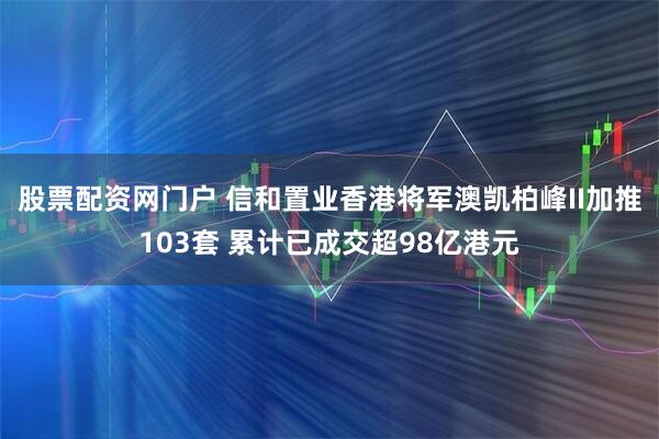 股票配资网门户 信和置业香港将军澳凯柏峰II加推103套 累计已成交超98亿港元