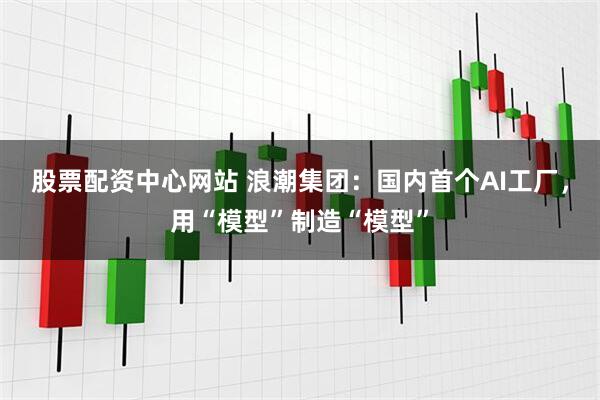 股票配资中心网站 浪潮集团：国内首个AI工厂，用“模型”制造“模型”