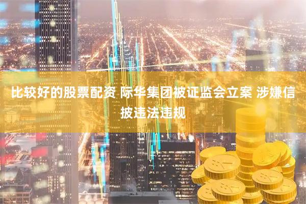 比较好的股票配资 际华集团被证监会立案 涉嫌信披违法违规