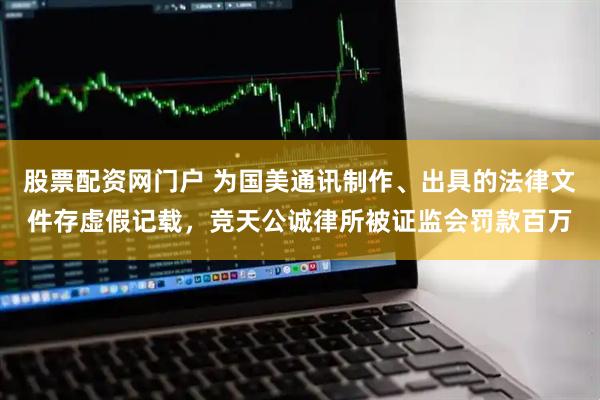 股票配资网门户 为国美通讯制作、出具的法律文件存虚假记载，竞天公诚律所被证监会罚款百万