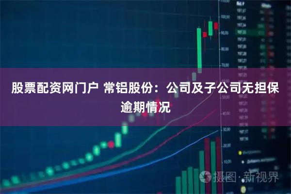股票配资网门户 常铝股份：公司及子公司无担保逾期情况
