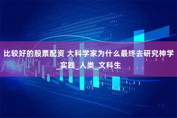 比较好的股票配资 大科学家为什么最终去研究神学_实践_人类_文科生