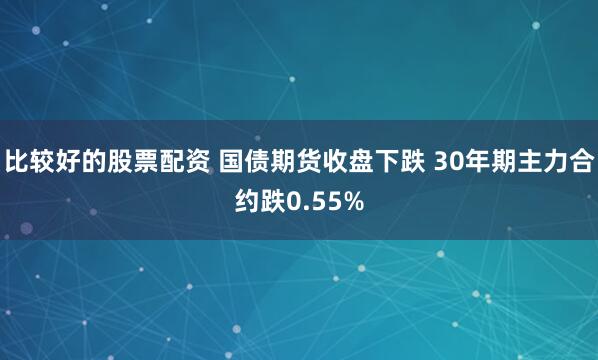比较好的股票配资 国债期货收盘下跌 30年期主力合约跌0.55%